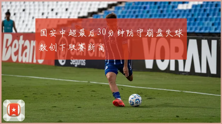 国安中超最后30分钟防守崩盘失球数创下联赛新高