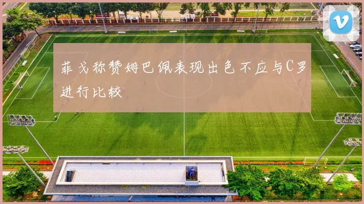 菲戈称赞姆巴佩表现出色不应与C罗进行比较