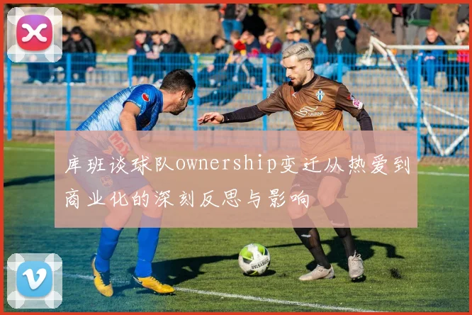 库班谈球队ownership变迁从热爱到商业化的深刻反思与影响