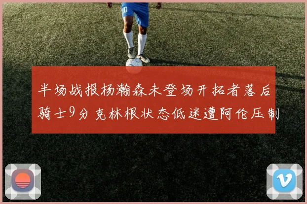 半场战报杨瀚森未登场开拓者落后骑士9分克林根状态低迷遭阿伦压制