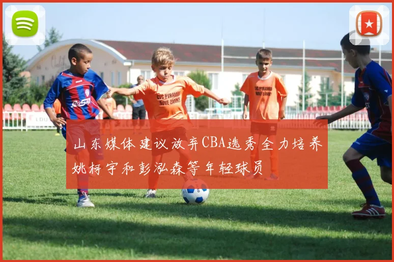 山东媒体建议放弃CBA选秀全力培养姚柯宇和彭泓森等年轻球员