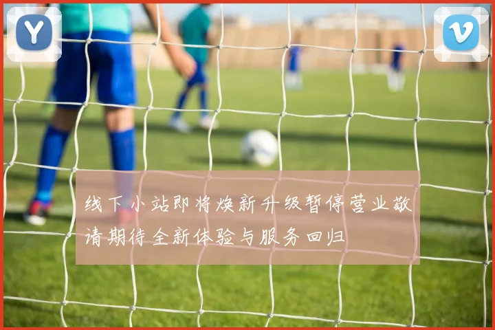 线下小站即将焕新升级暂停营业敬请期待全新体验与服务回归