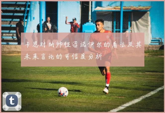 卡恩对纳帅征召诺伊尔的看法及其未来言论的可信度分析