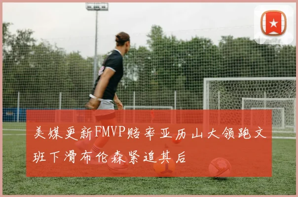美媒更新FMVP赔率亚历山大领跑文班下滑布伦森紧追其后