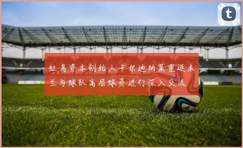 红鸟资本创始人卡尔迪纳莱重返米兰与球队高层球员进行深入交流