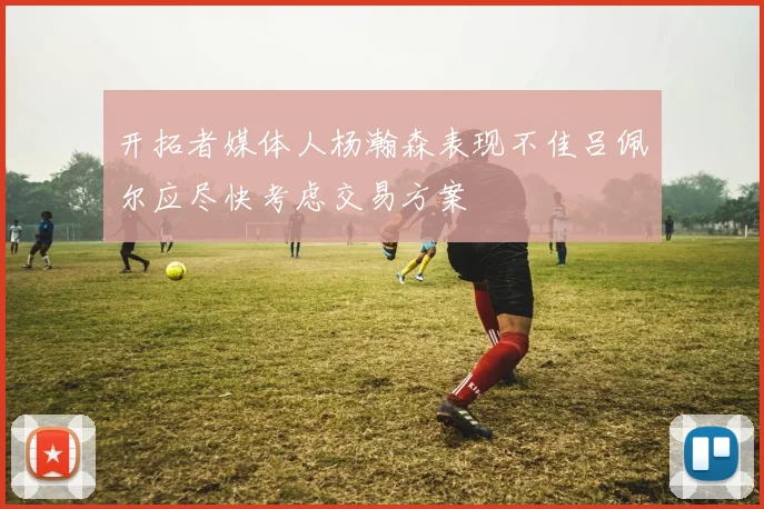 开拓者媒体人杨瀚森表现不佳吕佩尔应尽快考虑交易方案