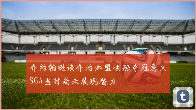 乔约翰逊谈乔治加盟快船夺冠意义SGA当时尚未展现潜力